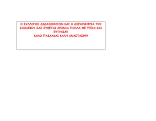 Ο ΣΥΛΛΟΓΟΣ ΔΙΔΑΣΚΟΝΤΩΝ ΚΑΙ Η ΔΙΕΥΘΥΝΤΡΙΑ ΤΟΥ
ΣΧΟΛΕΙΟΥ ΣΑΣ ΕΥΧΕΤΑΙ ΧΡΟΝΙΑ ΠΟΛΛΑ ΜΕ ΥΓΕΙΑ ΚΑΙ
ΕΥΤΥΧΙΑ!!!
ΚΑΛΟ ΠΑΣΧΑΚΑΙ ΚΑΛΗ ΑΝΑΣΤΑΣΗ!!!!
 