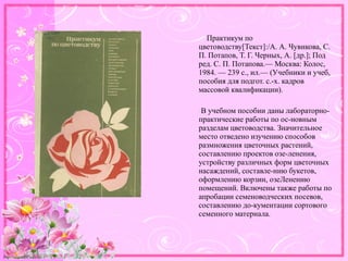 http://linda6035.ucoz.ru/
Практикум по
цветоводству[Текст]:/А. А. Чувикова, С.
П. Потапов, Т. Г. Черных, А. [др.]; Под
ред. С. П. Потапова.— Москва: Колос,
1984. — 239 с., ил.— (Учебники и учеб,
пособия для подгот. с.-х. кадров
массовой квалификации).
В учебном пособии даны лабораторно-
практические работы по ос-новным
разделам цветоводства. Значительное
место отведено изучению способов
размножения цветочных растений,
составлению проектов озе-ленения,
устройству различных форм цветочных
насаждений, составле-нию букетов,
оформлению корзин, озеЛенению
помещений. Включены также работы по
апробации семеноводческих посевов,
составлению до-кументации сортового
семенного материала.
 