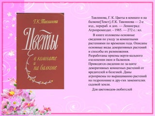 http://linda6035.ucoz.ru/
Тавлинова, Г. К. Цветы в комнате и на
балконе[Текст]./Г.К. Тавлинова — 2-е
изд., перераб. и доп. — Ленинград:
Агропромиздат. - 1985. — 272 с.: ил.
В книге изложены основные
сведения по уходу за комнатными
растениями по временам года. Описаны
основные виды декоративных растений
и способы их размножения.
Разработаны приемы верти-кального
озеленения окон и балконов.
Приводятся сведения по за-щите
декоративных комнатных растений от
вредителей и болезней. Даны
агроприемы по выращиванию растений
на гидропонике и дру-гих заменителях
садовой земли.
Для цветоводов-любитслей
 
