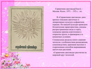 http://linda6035.ucoz.ru/
Справочник цветовода[Текст]. –
Москва: Колос. 1971. – 352 с. : ил.
В «Справочнике цветовода» дано
краткое описание цветочных и
декоративных культур в алфавитном
порядке. По каждой культуре приведена
ботаническая характеристика, указаны
распространенные виды и сорта,
освещены приемы агротехники в
открытом грунте, в оранжереях и в
комнатных условиях.
Специальные разделы книги знакомят
читателя с особенностями размножения,
семеноводством, приемами выгонки и
гидропонным способом выращивания
цветоч-ных растений.
«Справочник цветовода» рассчитан на
широкий круг читателей.
 