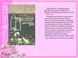 http://linda6035.ucoz.ru/
Терлецкий, В. К.Декоративные
растения для вашего дома[Текст].—
Москва: Лесная промышленность, 1989.
—143 с.: ил.
В справочном пособии, написанном
просто и увлекательно, вы найдете
ответы на многие вопросы, связанные с
выращиванием декоративных растений
на приусадебном участке, балконе, в
комнате. Научитесь выбирать наиболее
подходящие для ваших условий виды
экзотов, узнаете традицион-ные приемы
декоративного садоводства и новые
интересные варианты создания
живописных растительных композиций.
Для любителей озеленительных работ.
 