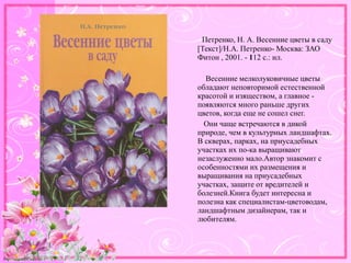http://linda6035.ucoz.ru/
Петренко, Н. А. Весенние цветы в саду
[Текст]/Н.А. Петренко- Москва: ЗАО
Фитон , 2001. - 112 с.: ил.
Весенние мелколуковичные цветы
обладают неповторимой естественной
красотой и изяществом, а главное -
появляются много раньше других
цветов, когда еще не сошел снег.
Они чаще встречаются в дикой
природе, чем в культурных ландшафтах.
В скверах, парках, на приусадебных
участках их по-ка выращивают
незаслуженно мало.Автор знакомит с
особенностями их размещения и
выращивания на приусадебных
участках, защите от вредителей и
болезней.Книга будет интересна и
полезна как специалистам-цветоводам,
ландшафтным дизайнерам, так и
любителям.
 