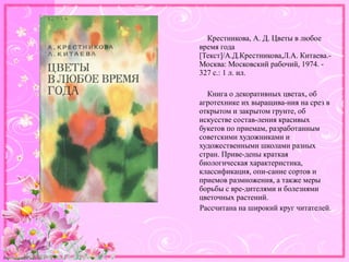 http://linda6035.ucoz.ru/
Крестникова, А. Д. Цветы в любое
время года
[Текст]/А.Д.Крестникова,Л.А. Китаева.-
Москва: Московский рабочий, 1974. -
327 с.: 1 л. ил.
Книга о декоративных цветах, об
агротехнике их выращива-ния на срез в
открытом и закрытом грунте, об
искусстве состав-ления красивых
букетов по приемам, разработанным
советскими художниками и
художественными школами разных
стран. Приве-дены краткая
биологическая характеристика,
классификация, опи-сание сортов и
приемов размножения, а также меры
борьбы с вре-дителями и болезнями
цветочных растений.
Рассчитана на широкий круг читателей.
 