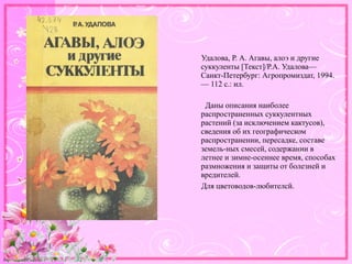 http://linda6035.ucoz.ru/
Удалова, Р. А. Агавы, алоэ и другие
суккуленты [Текст]/Р.А. Удалова—
Санкт-Петербург: Агропромиздат, 1994.
— 112 с.: ил.
Даны описания наиболее
распространенных суккулентных
растений (за исключением кактусов),
сведения об их географическом
распространении, пересадке, составе
земель-ных смесей, содержании в
летнее и зимне-осеннее время, способах
размножения и защиты от болезней и
вредителей.
Для цветоводов-любителсй.
 
