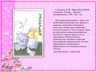 http://linda6035.ucoz.ru/
Степанова, И. Ф. Ирисы[Текст]/И.Ф.
Степанова: Альбом. - Москва:
Агропромиздат, 1992 - 64 с.: ил.
Об удивительном цветке - ирисе, его
необычайно разнообраз-ных формах и
окрасках, нашедших отражение в
искусстве, литера-туре, символике,
читатели узнают из этого издания. Здесь
же при-ведены самые разнообразные
сведения о садовых ирисах: их де-
коративных и биологических
особенностях, видовом и сортовом
многообразии, рациональных методах
выращивания, декоративном
оформлении с их помощью садового
участка.
Для цветоводов - любителей.
 