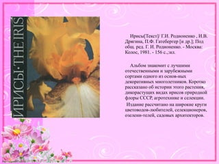 http://linda6035.ucoz.ru/
Ирисы[Текст]/ Г.И. Родионенко , И.В.
Дрягина, П.Ф. Гатебергер [и др.]; Под
общ. ред. Г. И. Родионенко. - Москва:
Колос, 1981. - 156 с.,:ил.
Альбом знакомит с лучшими
отечественными и зарубежными
сортами одного из основ-ных
декоративных многолетников. Коротко
рассказано об истории этого растения,
дикорастущих видах ирисов природной
флоры СССР, агротехнике и селекции.
Издание рассчитано на широкие круги
цветоводов-любителей, селекционеров,
озелени-телей, садовых архитекторов.
 