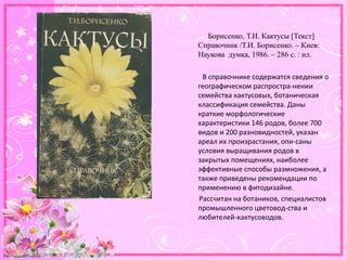 http://linda6035.ucoz.ru/
Борисенко, Т.И. Кактусы [Текст]
Справочник /Т.И. Борисенко. – Киев:
Наукова думка, 1986. – 286 с. : ил.
В справочнике содержатся сведения о
географическом распростра­нении
семейства кактусовых, ботаническая
классификация семейства. Даны
краткие морфологические
характеристики 146 родов, более 700
видов и 200 разновидностей, указан
ареал их произрастания, опи­саны
условия выращивания родов в
закрытых помещениях, наиболее
эффективные способы размножения, а
также приведены рекомендации по
применению в фитодизайне.
Рассчитан на ботаников, специалистов
промышленного цветовод­ства и
любителей­кактусоводов.
 