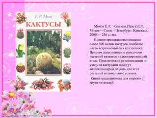 http://linda6035.ucoz.ru/
Мохов Е. Р. Кактусы.[Текст]/Е.Р.
Мохов— Санкт - Петербург.: Кристалл,
2000.— 256 с.: ил.
В книге представлено описание
около 500 видов кактусов, наиболее
часто встречающихся в коллекциях.
Ценным дополнением к описа-нию
растений является иллюстрированный
атлас. Практические ре-комендации по
уходу за кактусами помогут
коллекционерам создать для этих
растений оптимальные условия.
Книга предназначена для широкого
круга читателей.
 