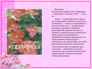 http://linda6035.ucoz.ru/
Максимов,
В.А.Клематисы[Текст]/В.А. Максимов.
—Ленинград:: Лениздат, 1985. — 104 с.:
ил.
Автор — мастер Городского треста
по эксплуатации зеленых на-саждений г.
Ленинграда — много лет выращивает и
изучает клема-тисы — декоративные
растения с красивыми цветками
разнообразной окраски. В книге он
приводит описание видов клематисов, а
также сортов отечественной и
зарубежной селекции, рассказывает об
использовании этой культуры в
озеленении, о ее агротехнике, спо-собах
размножения, болезнях и вредителях.
Книга рассчитана' на широкий круг
читателей — работников зеле-ного
строительства, цветоводов-любителей,
селекционеров и много-численных
любителей природы.
 