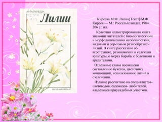 http://linda6035.ucoz.ru/
Киреева М.Ф. Лилии[Текст]/М.Ф.
Киреев.— М.: Россельхозиздат, 1984.
206 с.: ил.
Красочно иллюстрированная книга
знакомит читателей с био-логическими
и морфологическими особенностями,
видовым и сор-товым разнообразием
лилий. В книге рассказано об
агротехнике, размножении и селекции
культуры, о мерах борьбы с болезнями и
вредителями.
Отдельные главы посвящены
составлению букетов, цветочных
композиций, использованию лилий в
озеленении.
Издание рассчитано на специалистов-
цветоводов, садоводов- любителей,
владельцев приусадебных участков.
 