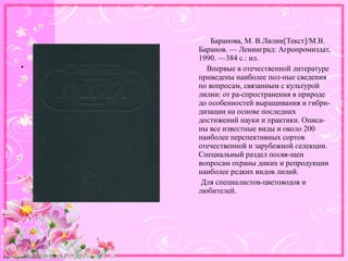 http://linda6035.ucoz.ru/
Баранова, М. В.Лилии[Текст]/М.В.
Баранов. — Ленинград: Агропромиздат,
1990. —384 с.: ил.
Впервые в отечественной литературе
приведены наиболее пол-ные сведения
по вопросам, связанным с культурой
лилии: от ра-спространения в природе
до особенностей выращивания и гибри-
дизации на основе последних
достижений науки и практики. Описа-
ны все известные виды и около 200
наиболее перспективных сортов
отечественной и зарубежной селекции.
Специальный раздел посвя-щен
вопросам охраны диких и репродукции
наиболее редких видов лилий.
Для специалистов-цветоводов и
любителей.
•
 