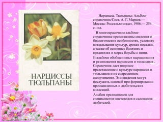 http://linda6035.ucoz.ru/
Нарциссы. Тюльпаны: Альбом-
справочник/Сост. А. Г. Марков.—
Москва: Россельхозиздат, 1986.— 254
с.: ил.
В многокрасочном альбоме-
справочнике представлены сведения о
биологических особенностях, условиях
возделывания культур, сроках посадки,
а также об основных болезнях и
вредителях и мерах борьбы с ними.
В альбоме обобщен опыт выращивания
и размножения нарциссов и тюльпанов .
Справочник даст широкое
представление о культуре нарциссов и
тюльпанов и их современном
ассортименте. Эти сведения могут
послужить основой при формировании
промышленных и любительских
коллекций.
Альбом предназначен для
специалистов-цветоводов и садоводов-
любитслей.
 
