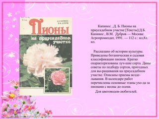http://linda6035.ucoz.ru/
Капинос , Д. Б. Пионы на
приусадебном участке [Тексты]/Д.Б.
Капинос , В.М. Дубров — Москва:
Агропромиздат, 1991. — 112 с.: ил,8л.
ил.
Рассказано об истории культуры.
Приведены ботаническая и садовая
классификации пионов. Кратко
охарактеризованы луч-шие сорта. Даны
советы по подбору сортов, пригодных
для вы-ращивания на приусадебном
участке. Описаны приемы возде-
лывания. В календаре работ
перечислены основные этапы ухо-да за
пионами с весны до осени.
Для цветоводов-любителей.
 