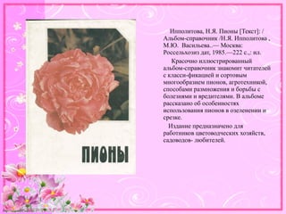 http://linda6035.ucoz.ru/
Ипполитова, Н.Я. Пионы [Текст]: /
Альбом-справочник /Н.Я. Ипполитова ,
М.Ю. Васильева..— Москва:
Россельхозиз дат, 1985.—222 с.,: ил.
Красочно иллюстрированный
альбом-справочник знакомит читателей
с класси-фикацией и сортовым
многообразием пионов, агротехникой,
способами размножения и борьбы с
болезнями и вредителями. В альбоме
рассказано об особенностях
использования пионов в озеленении и
срезке.
Издание предназначено для
работников цветоводческих хозяйств,
садоводов- любителей.
 