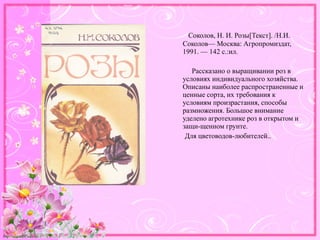 http://linda6035.ucoz.ru/
Соколов, Н. И. Розы[Текст]. /Н.И.
Соколов— Москва: Агропромиздат,
1991. — 142 с.:ил.
Рассказано о выращивании роз в
условиях индивидуального хозяйства.
Описаны наиболее распространенные и
ценные сорта, их требования к
условиям произрастания, способы
размножения. Большое внимание
уделено агротехнике роз в открытом и
защи-щенном грунте.
Для цветоводов-любителей..
 