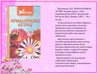 http://linda6035.ucoz.ru/
Неупокоева, Н.К. ХРИЗАНТЕМЫ И
АСТРЫ. Осенние цветы - очей
очарованье[Текст]/Н.К. Неупокоева —
Ростов на Дону: Феникс, 2001,— 96 с.:
цв. вкл.
В предлагаемом пособии собраны в
единое целое сведения о культуре
хризантем и астр, основанные на
результатах научных изысканий и
практических работ цветоводов-
любителсй.
Дано полное представление о
способах размножения, агротехуходе,
срезке и хранении цветов; об их
болезнях, вредителях рас-тений и мерах
борьбы с ними, а также об истории
культуры и многообразии сортов
хризантем и астр.
Предназначено для цветоводов-
любителей и работников
озеленительных фирм, занимающихся
цветочным бизнесом.
 