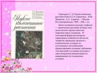 http://linda6035.ucoz.ru/
Герасимов, С. О. Редкие комнатные
растения [Текст]:/С.О. Герасимов , И.М.
Журавлев , А.А. Серяпин . – Москва:
Рос-агропромиздат, 1990.—208 с.: ил.
Книга посвящена культуре эпифитов
— тропических растений, которые пока
недостаточно хорошо известны
широкому кругу садоводов. В
популярной форме рассмотрены
характерные особенности биологии
эпифитов; приведены сведения о
климатических условиях их
естественных местообитаний;
сформулированы основные требования
этих растений к условиям культуры и
даны конкретные рекомендации по
выращиванию их в комнатных
условиях.
 