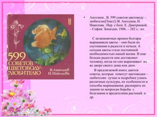 http://linda6035.ucoz.ru/
• Ангелиев , В. 599 советов цветоводу –
любителю[Текст]:/В. Ангелиев, Н.
Николова. :Пер. с болг. Е. Дмитриевой.
– София: Земиздат, 1986. – 282 с.: ил.
С незапамятных времен болгары
выращивали цветы – они были их
спутниками в радости и печали. А
сегодня цветы стали постоянной
необходимостью нашей жизни. И еще
больше радости они доставляют
человеку, когда он сам выращивает их
во дворе своего дома или дачи.
В предлагаемой книге даются
советы, которые помогут цветоводам –
любителям лучше и подробнее узнать
различные культуры, их особенности и
способы выращивания, расширить их
знания по вопросам борьбы с
болезнями и вредителями растений и
др.
 