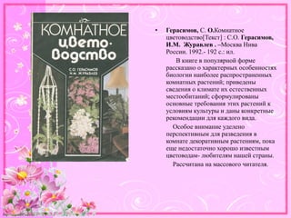 http://linda6035.ucoz.ru/
• Герасимов, С. О.Комнатное
цветоводство[Текст] : С.О. Герасимов,
И.М. Журавлев . –Москва Нива
России. 1992.- 192 с.: ил.
В книге в популярной форме
рассказано о характерных особенностях
биологии наиболее распространенных
комнатных растений; приведены
сведения о климате их естественных
местообитаний; сформулированы
основные требования этих растений к
условиям культуры и даны конкретные
рекомендации для каждого вида.
Особое внимание уделено
перспективным для разведения в
комнате декоративным растениям, пока
еще недостаточно хорошо известным
цветоводам- любителям нашей страны.
Рассчитана на массового читателя.
 