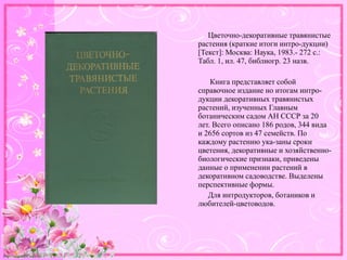 http://linda6035.ucoz.ru/
Цветочно-декоративные травянистые
растения (краткие итоги интро-дукции)
[Текст]: Москва: Наука, 1983.- 272 с.:
Табл. 1, ил. 47, библиогр. 23 назв.
Книга представляет собой
справочное издание но итогам интро-
дукции декоративных травянистых
растений, изученных Главным
ботаническим садом АН СССР за 20
лет. Всего описано 186 родов, 344 вида
и 2656 сортов из 47 семейств. По
каждому растению ука-заны сроки
цветения, декоративные и хозяйственно-
биологические признаки, приведены
данные о применении растений в
декоративном садоводстве. Выделены
перспективные формы.
Для интродукторов, ботаников и
любителей-цветоводов.
 