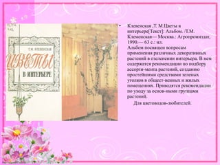 http://linda6035.ucoz.ru/
• Клевенская ,Т. М.Цветы в
интерьере[Текст]: Альбом. /Т.М.
Клеменская— Москва.: Агропромиздат,
1990.— 63 с.: ил.
Альбом посвящен вопросам
применения различных декоративных
растений в озеленении интерьера. В нем
содержатся рекомендации по подбору
ассорти-мента растений, созданию
простейшими средствами зеленых
уголков в общест-венных и жилых
помещениях. Приводятся рекомендации
по уходу за основ-ными группами
растений.
Для цветоводов-любителей.
 