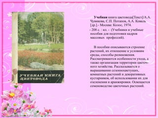 http://linda6035.ucoz.ru/
Учебная книга цветовода[Текст]/А.А.
Чувикова, С.П. Потапов, А.А. Коваль
[др.].- Москва: Колос, 1974.
- 208 с. : ил. - (Учебники и учебные
пособия для подготовки кадров
массовых профессий).
В пособии описываются строение
растений, их отношение к условиям
среды, способы размножения.
Рассматриваются особенности ухода, а
также организация территории цветоч-
ного хозяйства. Рассказывается о
выращивании сезонноцветущих,
комнатных растений и декоративных
кустарников, об использовании их для
озеленения и аранжировки. Освещается
семеноводство цветочных растений.
 