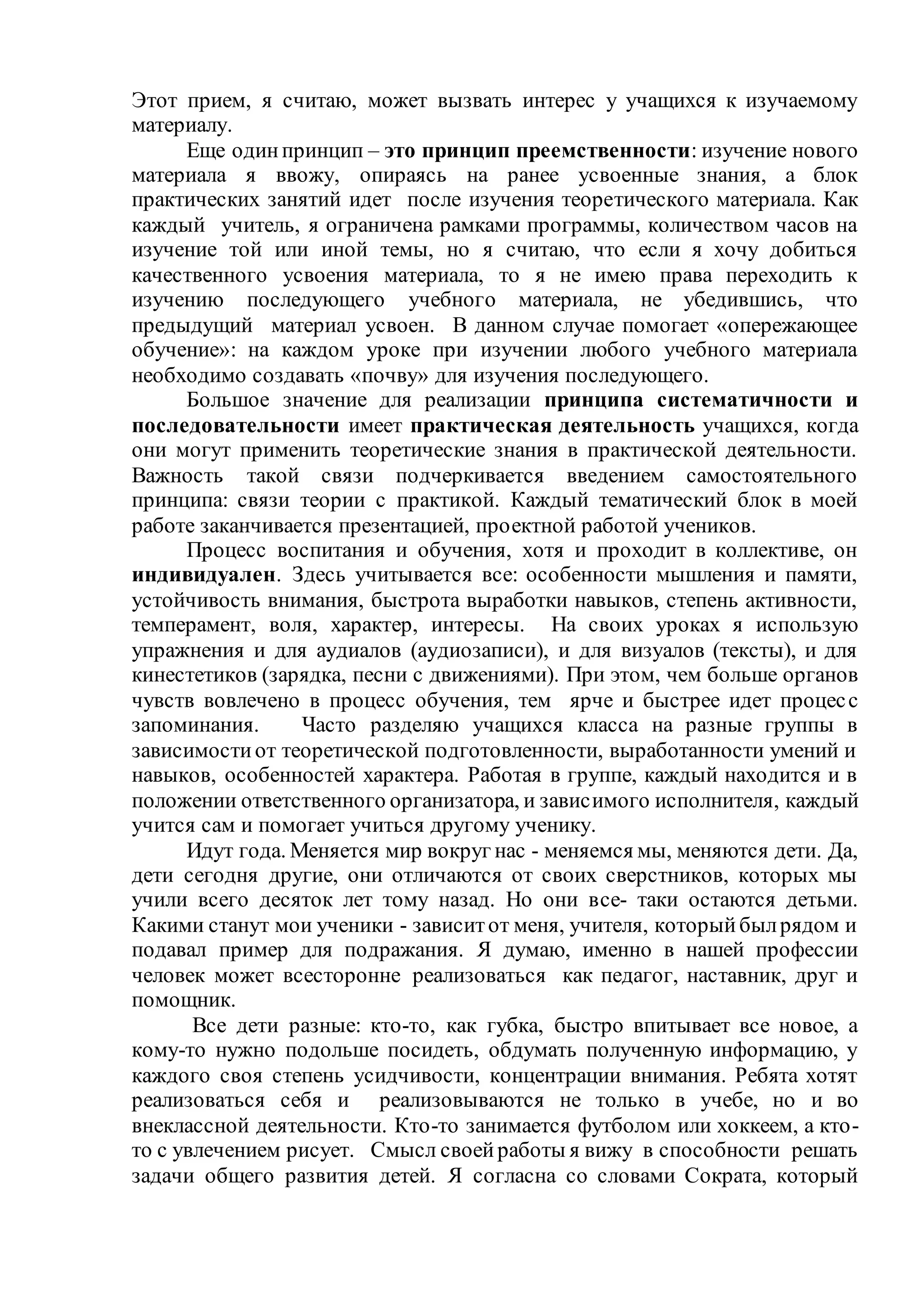 Этот прием, я считаю, может вызвать интерес у учащихся к изучаемому
материалу.
Еще одинпринцип – это принцип преемственности: изучение нового
материала я ввожу, опираясь на ранее усвоенные знания, а блок
практических занятий идет после изучения теоретического материала. Как
каждый учитель, я ограничена рамками программы, количеством часов на
изучение той или иной темы, но я считаю, что если я хочу добиться
качественного усвоения материала, то я не имею права переходить к
изучению последующего учебного материала, не убедившись, что
предыдущий материал усвоен. В данном случае помогает «опережающее
обучение»: на каждом уроке при изучении любого учебного материала
необходимо создавать «почву» для изучения последующего.
Большое значение для реализации принципа систематичности и
последовательности имеет практическая деятельность учащихся, когда
они могут применить теоретические знания в практической деятельности.
Важность такой связи подчеркивается введением самостоятельного
принципа: связи теории с практикой. Каждый тематический блок в моей
работе заканчивается презентацией, проектной работой учеников.
Процесс воспитания и обучения, хотя и проходит в коллективе, он
индивидуален. Здесь учитывается все: особенности мышления и памяти,
устойчивость внимания, быстрота выработки навыков, степень активности,
темперамент, воля, характер, интересы. На своих уроках я использую
упражнения и для аудиалов (аудиозаписи), и для визуалов (тексты), и для
кинестетиков (зарядка, песни с движениями). При этом, чем больше органов
чувств вовлечено в процесс обучения, тем ярче и быстрее идет процесс
запоминания. Часто разделяю учащихся класса на разные группы в
зависимостиот теоретической подготовленности, выработанности умений и
навыков, особенностей характера. Работая в группе, каждый находится и в
положении ответственного организатора, и зависимого исполнителя, каждый
учится сам и помогает учиться другому ученику.
Идут года. Меняется мир вокруг нас - меняемся мы, меняются дети. Да,
дети сегодня другие, они отличаются от своих сверстников, которых мы
учили всего десяток лет тому назад. Но они все- таки остаются детьми.
Какими станут мои ученики - зависитот меня, учителя, которыйбылрядом и
подавал пример для подражания. Я думаю, именно в нашей профессии
человек может всесторонне реализоваться как педагог, наставник, друг и
помощник.
Все дети разные: кто-то, как губка, быстро впитывает все новое, а
кому-то нужно подольше посидеть, обдумать полученную информацию, у
каждого своя степень усидчивости, концентрации внимания. Ребята хотят
реализоваться себя и реализовываются не только в учебе, но и во
внеклассной деятельности. Кто-то занимается футболом или хоккеем, а кто-
то с увлечением рисует. Смысл своейработы я вижу в способности решать
задачи общего развития детей. Я согласна со словами Сократа, который
 