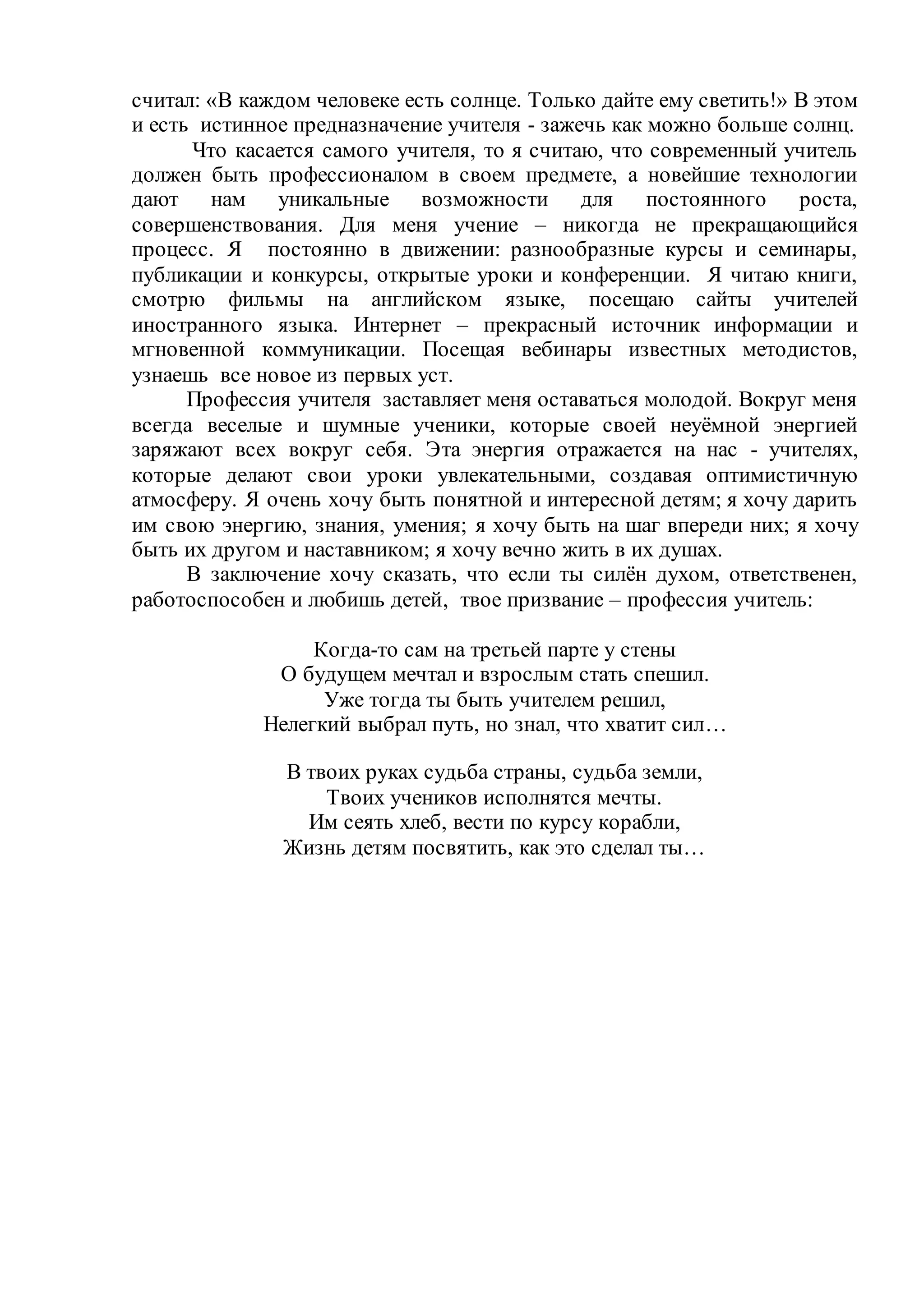 считал: «В каждом человеке есть солнце. Только дайте ему светить!» В этом
и есть истинное предназначение учителя - зажечь как можно больше солнц.
Что касается самого учителя, то я считаю, что современный учитель
должен быть профессионалом в своем предмете, а новейшие технологии
дают нам уникальные возможности для постоянного роста,
совершенствования. Для меня учение – никогда не прекращающийся
процесс. Я постоянно в движении: разнообразные курсы и семинары,
публикации и конкурсы, открытые уроки и конференции. Я читаю книги,
смотрю фильмы на английском языке, посещаю сайты учителей
иностранного языка. Интернет – прекрасный источник информации и
мгновенной коммуникации. Посещая вебинары известных методистов,
узнаешь все новое из первых уст.
Профессия учителя заставляет меня оставаться молодой. Вокруг меня
всегда веселые и шумные ученики, которые своей неуёмной энергией
заряжают всех вокруг себя. Эта энергия отражается на нас - учителях,
которые делают свои уроки увлекательными, создавая оптимистичную
атмосферу. Я очень хочу быть понятной и интересной детям; я хочу дарить
им свою энергию, знания, умения; я хочу быть на шаг впереди них; я хочу
быть их другом и наставником; я хочу вечно жить в их душах.
В заключение хочу сказать, что если ты силён духом, ответственен,
работоспособен и любишь детей, твое призвание – профессия учитель:
Когда-то сам на третьей парте у стены
О будущем мечтал и взрослым стать спешил.
Уже тогда ты быть учителем решил,
Нелегкий выбрал путь, но знал, что хватит сил…
В твоих руках судьба страны, судьба земли,
Твоих учеников исполнятся мечты.
Им сеять хлеб, вести по курсу корабли,
Жизнь детям посвятить, как это сделал ты…
 