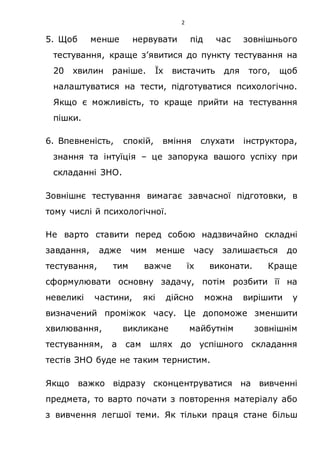 2
5. Щоб менше нервувати під час зовнішнього
тестування, краще з’явитися до пункту тестування на
20 хвилин раніше. Їх вистачить для того, щоб
налаштуватися на тести, підготуватися психологічно.
Якщо є можливість, то краще прийти на тестування
пішки.
6. Впевненість, спокій, вміння слухати інструктора,
знання та інтуїція – це запорука вашого успіху при
складанні ЗНО.
Зовнішнє тестування вимагає завчасної підготовки, в
тому числі й психологічної.
Не варто ставити перед собою надзвичайно складні
завдання, адже чим менше часу залишається до
тестування, тим важче їх виконати. Краще
сформулювати основну задачу, потім розбити її на
невеликі частини, які дійсно можна вирішити у
визначений проміжок часу. Це допоможе зменшити
хвилювання, викликане майбутнім зовнішнім
тестуванням, а сам шлях до успішного складання
тестів ЗНО буде не таким тернистим.
Якщо важко відразу сконцентруватися на вивченні
предмета, то варто почати з повторення матеріалу або
з вивчення легшої теми. Як тільки праця стане більш
 