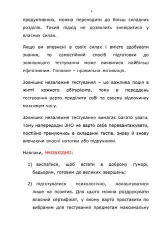 3
продуктивною, можна переходити до більш складних
розділів. Такий підхід не дозволить зневіритися у
власних силах.
Якщо ви впевнені в своїх силах і вмієте здобувати
знання, то самостійний спосіб підготовки до
зовнішнього тестування може виявитися найбільш
ефективним. Головне – правильна мотивація.
Зовнішнє незалежне тестування – це важлива подія в
житті кожного абітурієнта, тому в переддень
тестування варто приділити собі та своєму відпочинку
максимум часу.
Зовнішнє незалежне тестування вимагає багато уваги.
Тому напередодні ЗНО не варто себе перевантажувати,
постійно тренуючись в складанні тестів, знову й знову
вивчаючи власні нотатки або підручники.
Навпаки, НЕОБХІДНО:
1) виспатися, щоб встати в доброму гуморі,
бадьорим, готовим до великих звершень;
2) підготуватися психологічно, налаштуватися
лише на позитив. Для цього можна роздрукувати
власний сертифікат, у якому варто проставити по
вибраним для тестування предметам максимальну
 