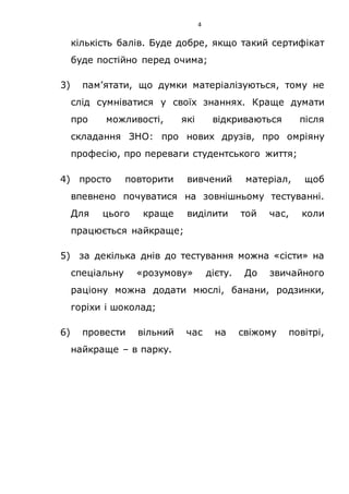 4
кількість балів. Буде добре, якщо такий сертифікат
буде постійно перед очима;
3) пам’ятати, що думки матеріалізуються, тому не
слід сумніватися у своїх знаннях. Краще думати
про можливості, які відкриваються після
складання ЗНО: про нових друзів, про омріяну
професію, про переваги студентського життя;
4) просто повторити вивчений матеріал, щоб
впевнено почуватися на зовнішньому тестуванні.
Для цього краще виділити той час, коли
працюється найкраще;
5) за декілька днів до тестування можна «сісти» на
спеціальну «розумову» дієту. До звичайного
раціону можна додати мюслі, банани, родзинки,
горіхи і шоколад;
6) провести вільний час на свіжому повітрі,
найкраще – в парку.
 