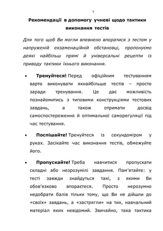 5
Рекомендації в допомогу учневі щодо тактики
виконання тестів
Для того щоб Ви могли впевнено впоратися з тестом у
напруженій екзаменаційній обстановці, пропонуємо
деякі найбільш прямі й універсальні рецепти із
приводу тактики їхнього виконання.
 Тренуйтеся! Перед офіційним тестуванням
варто виконувати якнайбільше тестів – просто
заради тренування. Це дає можливість
познайомитись з типовими конструкціями тестових
завдань, а також отримати досвід
самоспостереження й оптимальної саморегуляції під
час тестування.
 Поспішайте! Тренуйтеся із секундоміром у
руках. Засікайте час виконання тестів, обмежуйте
його.
 Пропускайте! Треба навчитися пропускати
складні або незрозумілі завдання. Пам’ятайте: у
тесті завжди знайдуться такі, з якими Ви
обов’язково впораєтеся. Просто нерозумно
недобрати балів тільки тому, що Ви не дійшли до
«своїх» завдань, а «застрягли» на тих, навчальний
матеріал яких невідомий. Звичайно, така тактика
 