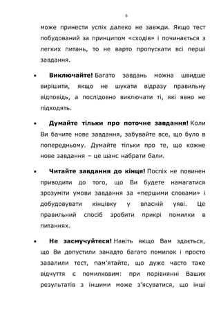 6
може принести успіх далеко не завжди. Якщо тест
побудований за принципом «сходів» і починається з
легких питань, то не варто пропускати всі перші
завдання.
 Виключайте! Багато завдань можна швидше
вирішити, якщо не шукати відразу правильну
відповідь, а послідовно виключати ті, які явно не
підходять.
 Думайте тільки про поточне завдання! Коли
Ви бачите нове завдання, забувайте все, що було в
попередньому. Думайте тільки про те, що кожне
нове завдання – це шанс набрати бали.
 Читайте завдання до кінця! Поспіх не повинен
приводити до того, що Ви будете намагатися
зрозуміти умови завдання за «першими словами» і
добудовувати кінцівку у власній уяві. Це
правильний спосіб зробити прикрі помилки в
питаннях.
 Не засмучуйтеся! Навіть якщо Вам здається,
що Ви допустили занадто багато помилок і просто
завалили тест, пам’ятайте, що дуже часто таке
відчуття є помилковим: при порівнянні Ваших
результатів з іншими може з’ясуватися, що інші
 