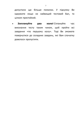 7
допустили ще більше помилок. У підсумку Ви
одержите якщо не найвищий тестовий бал, то
цілком пристойний.
 Заплануйте два кола! Сплануйте час
виконання тесту таким чином, щоб пройти всі
завдання «по першому колу». Тоді Ви зможете
повернутися до складних завдань, які Вам спочатку
довелося пропустити.
 