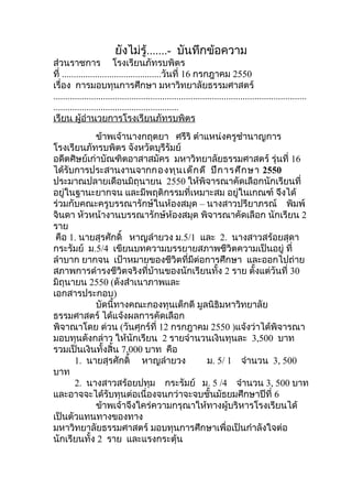 ยังไม่รู้.......- บันทึกข้อความ
ส่วนราชการ โรงเรียนภัทรบพิตร
ที่ ..........................................วันที่ 16 กรกฎาคม 2550
เรื่อง การมอบทุนการศึกษา มหาวิทยาลัยธรรมศาสตร์
...........................................................................................................
.....................................................
เรียน ผู้อำานวยการโรงเรียนภัทรบพิตร
ข้าพเจ้านางกฤตยา ศรีริ ตำาแหน่งครูชำานาญการ
โรงเรียนภัทรบพิตร จังหวัดบุรีรัมย์
อดีตศิษย์เก่าบัณฑิตอาสาสมัคร มหาวิทยาลัยธรรมศาสตร์ รุ่นที่ 16
ได้รับการประสานงานจากกองทุนเด็กดี ปีการศึกษา 2550
ประมาณปลายเดือนมิถุนายน 2550 ให้พิจารณาคัดเลือกนักเรียนที่
อยู่ในฐานะยากจน และมีพฤติกรรมที่เหมาะสม อยู่ในเกณฑ์ จึงได้
ร่วมกับคณะครูบรรณารักษ์ในห้องสมุด – นางสาวปรียาภรณ์ พิมพ์
จินดา หัวหน้างานบรรณารักษ์ห้องสมุด พิจารณาคัดเลือก นักเรียน 2
ราย
คือ 1. นายสุรศักดิ์ หาญลำายวง ม.5/1 และ 2. นางสาวสร้อยสุดา
กระรัมย์ ม.5/4 เขียนบทความบรรยายสภาพชีวิตความเป็นอยู่ ที่
ลำาบาก ยากจน เป้าหมายของชีวิตที่มีต่อการศึกษา และออกไปถ่าย
สภาพการดำารงชีวิตจริงที่บ้านของนักเรียนทั้ง 2 ราย ตั้งแต่วันที่ 30
มิถุนายน 2550 (ดังสำาเนาภาพและ
เอกสารประกอบ)
บัดนี้ทางคณะกองทุนเด็กดี มูลนิธิมหาวิทยาลัย
ธรรมศาสตร์ ได้แจ้งผลการคัดเลือก
พิจาณาโดย ด่วน (วันศุกร์ที่ 12 กรกฎาคม 2550 )แจ้งว่าได้พิจารณา
มอบทุนดังกล่าว ให้นักเรียน 2 รายจำานวนเงินทุนละ 3,500 บาท
รวมเป็นเงินทั้งสิ้น 7,000 บาท คือ
1. นายสุรศักดิ์ หาญลำายวง ม. 5/ 1 จำานวน 3, 500
บาท
2. นางสาวสร้อยปทุม กระรัมย์ ม. 5 /4 จำานวน 3, 500 บาท
และอาจจะได้รับทุนต่อเนื่องจนกว่าจะจบชั้นมัธยมศึกษาปีที่ 6
ข้าพเจ้าจึงใคร่ความกรุณาให้ทางผู้บริหารโรงเรียนได้
เป็นตัวแทนทางของทาง
มหาวิทยาลัยธรรมศาสตร์ มอบทุนการศึกษาเพื่อเป็นกำาลังใจต่อ
นักเรียนทั้ง 2 ราย และแรงกระตุ้น
 