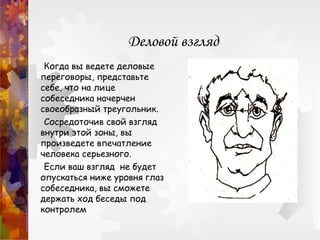 Деловой взгляд
Когда вы ведете деловые
переговоры, представьте
себе, что на лице
собеседника начерчен
своеобразный треугольник.
Сосредоточив свой взгляд
внутри этой зоны, вы
произведете впечатление
человека серьезного.
Если ваш взгляд не будет
опускаться ниже уровня глаз
собеседника, вы сможете
держать ход беседы под
контролем
 