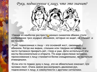 Руки, поднесенные к лицу, что это значит?
•Одним из наиболее распространенных символов обмана стало
изображение трех мудрых обезьянок, которые не видят, не слышат и
не говорят.
•Руки, поднесенные к лицу – это основной жест, связанный с
обманом. Когда мы видим, слышим или говорим неправду, мы
часто пытаемся прикрыть рот, глаза и уши. Дети используют эти
жесты бессознательно и открыто. По мере взросления человека,
прикосновения к лицу становятся более изощренными, не настолько
очевидными.
•Если кто-то поднес руку к лицу, это не обязательно означает, что
человек лжет. Очень важно рассматривать движения рук,
поднесенных к лицу, в совокупности с другими сигналами.
 
