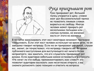 Рука прикрывает рот
Рука прикрывает рот, большой
палец упирается в щеку, словно
мозг дал бессознательный приказ
не позволить лживым словам
вырваться на свободу. Иногда
человек может прикрыть рот
несколькими пальцами или
сжатым кулаком, но значение
жеста от этого не меняется
В попытке замаскировать этот жест некоторые начинают притворно
покашливать. Если этот жест человек использует во время речи, то он
заведомо говорит неправду. Если же он прикрывает рот рукой, слушая
вас, значит, он почувствовал, что неправду говорите вы. Во время
публичного выступления для выступающего нет ничего более
неприятного, чем заметить, что его слушатели прикрывают рот
руками. Если аудитория небольшая можно остановиться и спросить:
«Не хочет ли кто-нибудь прокомментировать мои слова?» это
позволит аудитории высказать свое несогласие открыто, а вы
сможете разъяснить свою позицию и ответить на вопросы
 