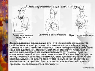 Руки в качестве барьера. Скрещенные руки
Скрыться за барьером – привычное желание человека. В детстве
мы прячемся за материальными объектами – за столами,
креслами, мебелью, за материнской юбкой, - если чувствуем,
что попали в затруднительную ситуацию. Становясь старше, мы
меняем свое поведение. Оно делается не настолько очевидным.
Шестилетний ребенок не станет прятаться за шкафом, он скорее
плотно скрестит руки на груди, если возникнет пугающая
ситуация. Подросток уже умеет слегка замаскировать этот жест.
Он расслабляет руки и дополняет свою позу скрещенными
ногами.
Став еще старше, мы овладеваем искусством сделать защитный
жест еще менее заметным для окружающих. Когда человек
нервничает, настроен негативно или занимает оборонительную
позицию, он плотно скрещивает руки на груди. Такая поза
свидетельствует о том, что человек ощущает угрозу.
 