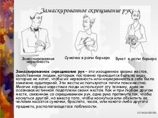 Замаскированное скрещивание рук
Замаскированная
нервозность
Сумочка в роли барьера Букет в роли барьера
Замаскированное скрещивание рук – это изощренное форма жестов,
свойственная людям, которым постоянно приходится быть на виду,
которые не хотят, чтобы их нервозность или неуверенность в себе была
замечена аудиторией. Эти жесты используются почти повсеместно.
Многие хорошо известные люди используют эту технику, даже не
осознавая истинной подоплеки своих жестов. Как и при любом другом
жесте, связанном со скрещиванием рук, одна рука протянута так, чтобы
коснуться другой, но вместо того, чтобы коснуться или обхватить ее,
человек касается сумочки, браслета, часов, или какого-либо другого
предмета, располагающегося поблизости.
ОГЛАВЛЕНИЕ
 