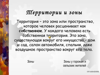 Территории и зоны
Территория – это зона или пространство,
которое человек расценивает как
собственное. У каждого человека есть
собственная территория. Это зона,
существующая вокруг его имущества,- дом
и сад, салон автомобиля, спальня, даже
воздушное пространство вокруг его тела.
ОГЛАВЛЕНИЕ
Зоны Зоны у горожан и
сельских жителей
 