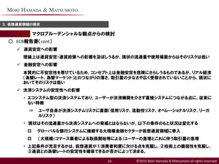 ©2015 Mori Hamada & Matsumoto all rights reserved
マクロプルーデンシャルな観点からの検討
３．仮想通貨領域の現状
14
○ ECB報告書（cont）
 通貨安定への影響
理論上は通貨安定・通貨政策への影響を及ぼしうるが、現状の流通量や使用場面からはそのリスクは低い
 金融安定への影響
本質的に不安定性を帯びているため、コンセプト上は金融安定を危険にさらしうるものであるが、リアル経済
（為替レート、為替マーケット）とのつながりの薄さ、取引量の少なさや広く受容されていないことから、現状に
おいてそのリスクは低い
 決済システムの安定性への影響
・ エコシステム型の決済システムであり、ユーザーが決済機関を介さず直接システムにつながる点に、従来に
ない特徴
⇒ ユーザ自身が決済システムリスクに直面（信用リスク、流動性リスク、オペレーショナルリスク、リーガ
ルリスク）
・ 現状はその流通量から決済システムへの脅威とはならないが、以下の条件のもと状況は変化する
 グローバルな銀行システムに接続する大規模金融セクターが仮想通貨領域に参入
 （大規模Eコマース業者による取扱開始等による）ユーザーの急増とこれに伴う取引量の急増
・ 上記条件が充足するかは、仮想通貨が①消費者利便に欠ける点を克服し、②技術上の脆弱性を克服し、
③通貨との為替レートの安定性を確保できるか否かによって決まる。
 