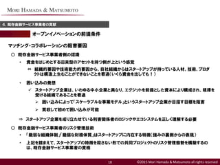©2015 Mori Hamada & Matsumoto all rights reserved
オープンイノベーションの前提条件
４．既存金融サービス事業者の貢献
18
マッチング・コラボレーションの阻害要因
○ 既存金融サービス事業者側の認識
• 資金をはじめとする旧来型のアセットを持つ側が上という感覚
⇔ 組織的要因や技術能力的要因から、自社組織からはスタートアップが持っている人材、技術、プロダ
クトは構造上生むことができないことを看過（いくら資金を出しても！）
• 囲い込みの発想
 スタートアップ企業は、いわゆる中小企業と異なり、エグジットを前提とした資本により構成され、規律を
受ける組織であることを看過
 囲い込みによって「スケーラブルな事業モデル」というスタートアップ企業が目指す目標を阻害
 買収して初めて囲い込みが可能
⇒ スタートアップ企業を成り立たせている利害関係者のロジックやエコシステムを正しく理解する必要
○ 既存金融サービス事業者のリスク管理技術
• 「脆弱な組織体制」「脆弱な財務体質」はスタートアップに内在する特徴（強みの裏側からの表現）
• 上記を踏まえて、スタートアップの特徴を殺さない形での共同プロジェクトのリスク管理態勢を構築するの
は、既存金融サービス事業者の責務
 