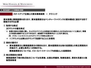 ©2015 Mori Hamada & Matsumoto all rights reserved
スタートアップ企業との資本業務提携 ー テクニック
４．既存金融サービス事業者の貢献
21
資本提携と業務提携を切り分け、資本提携部分はベンチャーファイナンスの資本構成に適合する形で
座組みを作る必要
① 取得する株式
次ラウンドの優先株式
※ 投資の是非の判断に際し、キャピタルゲインによる収益のみを頼みとしなければならないVCと異なり、事業
上の収益も勘案することができる点で、金融面での投資条件はVCと大きく異なる。
(例) コラボレーションをコミットしながらダウンラウンド防御は必要なのか
⇒ VCラウンドとは異なるラウンドで投資することに合理性
② 契約の建付け
⇒ 資本提携部分と業務提携部分の契約を分け、資本提携部分は他の投資家との株主間契約の
枠組みで、必要な条件につき検討する。
業務提携部分については、イコールパートナーシップを前提とした協業契約
③ 株主間契約の条項
業務提携終了時の株式処分については先買権、出資比率維持、取締役選任、買収を見据えた強
制売却条項
 