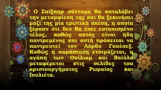 . Ο Σαίξπηρ σύντομα θα καταλάβει
την μεταμφίεση της και θα ξεκινήσει
μαζί της μία ερωτική σχέση, η οποία
ξέρουν ότι δεν θα έχει ευτυχισμένο
τέλος, καθώς αυτός είναι ήδη
παντρεμένος και αυτή πρόκειται να
παντρευτεί τον Λόρδο Γουέσεξ.
Καθώς η παράσταση ετοιμάζεται, η
αγάπη των Ουίλιαμ και Βαϊόλα
μεταφέρεται στις σελίδες του
αριστουργήματος Ρωμαίος και
Ιουλιέτα.
 