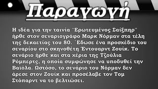 Παραγωγή
Η ιδέα για την ταινία ''Ερωτευμένος Σαίξπηρ''
ήρθε στον σεναριογράφο Μαρκ Νόρμαν στα τέλη
της δεκαετίας του 80. ΄Εδωσε ένα προσχέδιο του
σεναρίου στο σκηνοθέτη Έντουαρντ Ζουίκ. Το
σενάριο ήρθε και στα χέρια της Τζούλια
Ρόμπερτς, η οποία συμφώνησε να υποδυθεί την
Βαϊόλα. Ωστόσο, το σενάριο του Νόρμαν δεν
άρεσε στον Ζουίκ και προσέλαβε τον Τομ
Στόπαρντ να το βελτιώσει.
 