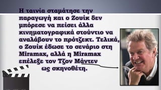 Η ταινία σταμάτησε την
παραγωγή και ο Ζουίκ δεν
μπόρεσε να πείσει άλλα
κινηματογραφικά στούντιο να
αναλάβουν το πρότζεκτ. Τελικά,
ο Ζουίκ έδωσε το σενάριο στη
Miramax, αλλά η Miramax
επέλεξε τον Τζον Μάντεν
ως σκηνοθέτη.
 