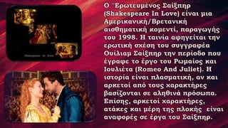 Ο ''Ερωτευμένος Σαίξπηρ
(Shakespeare In Love) είναι μια
Αμερικανική/Βρετανική
αισθηματική κομεντί, παραγωγής
του 1998. Η ταινία αφηγείται την
ερωτική σχέση του συγγραφέα
Ουίλιαμ Σαίξπηρ την περίοδο που
έγραφε το έργο του Ρωμαίος και
Ιουλιέτα (Romeo And Juliet). Η
ιστορία είναι πλασματική, αν και
αρκετοί από τους χαρακτήρες
βασίζονται σε αληθινά πρόσωπα.
Επίσης, αρκετοί χαρακτήρες,
ατάκες και μέρη της πλοκής είναι
αναφορές σε έργα του Σαίξπηρ.
 