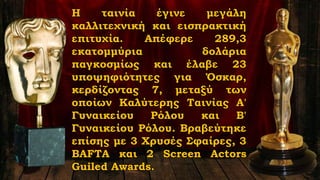 Η ταινία έγινε μεγάλη
καλλιτεχνική και εισπρακτική
επιτυχία. Απέφερε 289,3
εκατομμύρια δολάρια
παγκοσμίως και έλαβε 23
υποψηφιότητες για Όσκαρ,
κερδίζοντας 7, μεταξύ των
οποίων Καλύτερης Ταινίας Α'
Γυναικείου Ρόλου και Β'
Γυναικείου Ρόλου. Βραβεύτηκε
επίσης με 3 Χρυσές Σφαίρες, 3
BAFTA και 2 Screen Actors
Guiled Awards.
 