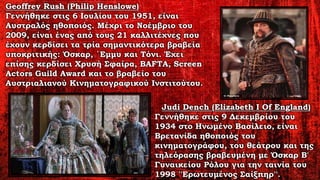 Geoffrey Rush (Philip Henslowe)
Γεννήθηκε στις 6 Ιουλίου του 1951, είναι
Αυστραλός ηθοποιός. Μέχρι το Νοέμβριο του
2009, είναι ένας από τους 21 καλλιτέχνες που
έχουν κερδίσει τα τρία σημαντικότερα βραβεία
υποκριτικής: Όσκαρ, ΄Εμμυ και Τόνι. Έχει
επίσης κερδίσει Χρυσή Σφαίρα, BAFTA, Screen
Actors Guild Award και το βραβείο του
Αυστριαλιανού Κινηματογραφικού Ινστιτούτου.
Judi Dench (Elizabeth I Of England)
Γεννήθηκε στις 9 Δεκεμβρίου του
1934 στο Ηνωμένο Βασίλειο, είναι
Βρετανίδα ηθοποιός του
κινηματογράφου, του θεάτρου και της
τηλεόρασης βραβευμένη με Όσκαρ Β'
Γυναικείου Ρόλου για την ταινία του
1998 ''Ερωτευμένος Σαίξπηρ''.
 